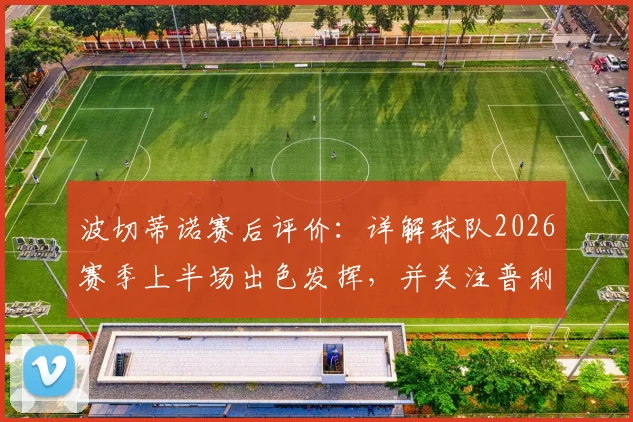 波切蒂诺赛后评价:详解球队2026赛季上半场出色发挥,并关注普利西奇伤愈回归时间与影响