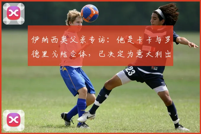 伊纳西奥父亲专访：他是卡卡与罗德里戈结合体，已决定为意大利出战2026世界杯