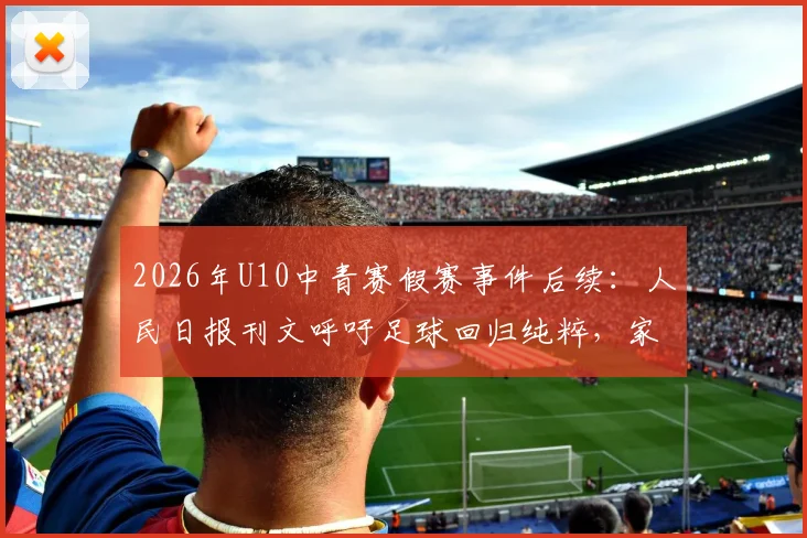 2026年U10中青赛假赛事件后续：人民日报刊文呼吁足球回归纯粹，家长青训机构该如何行动？