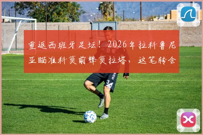重返西班牙足坛！2026年拉科鲁尼亚瞄准科莫前锋莫拉塔，这笔转会能成吗？