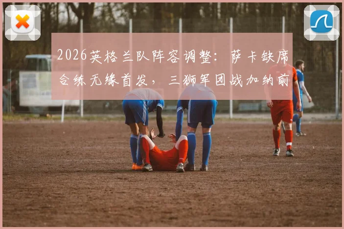 2026英格兰队阵容调整:萨卡缺席合练无缘首发,三狮军团战加纳前中前场如何布阵?