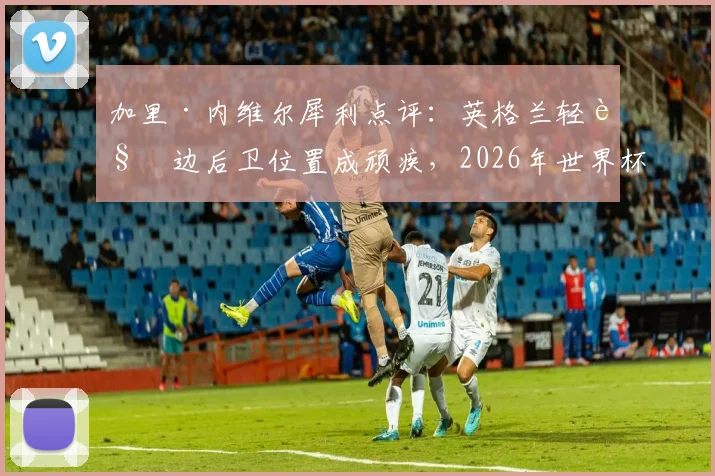 加里·内维尔犀利点评：英格兰轻视边后卫位置成顽疾，2026年世界杯征程恐因此埋下重大隐患